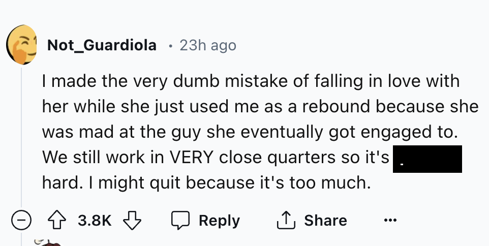 number - Not_Guardiola 23h ago I made the very dumb mistake of falling in love with her while she just used me as a rebound because she was mad at the guy she eventually got engaged to. We still work in Very close quarters so it's hard. I might quit becau